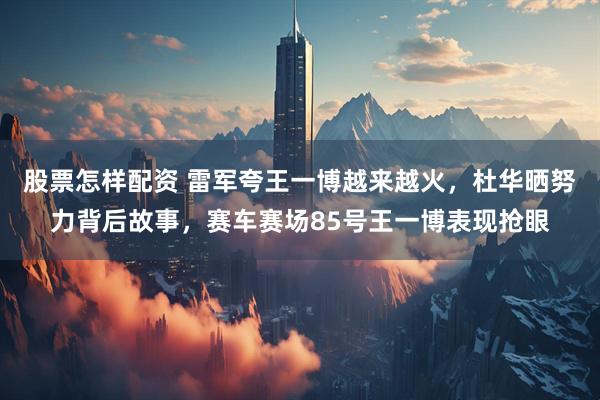 股票怎样配资 雷军夸王一博越来越火，杜华晒努力背后故事，赛车赛场85号王一博表现抢眼