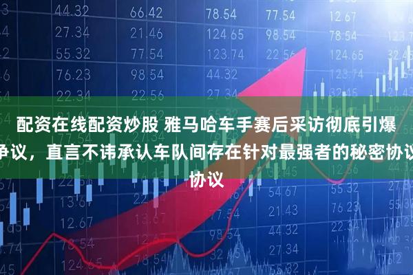 配资在线配资炒股 雅马哈车手赛后采访彻底引爆争议，直言不讳承认车队间存在针对最强者的秘密协议