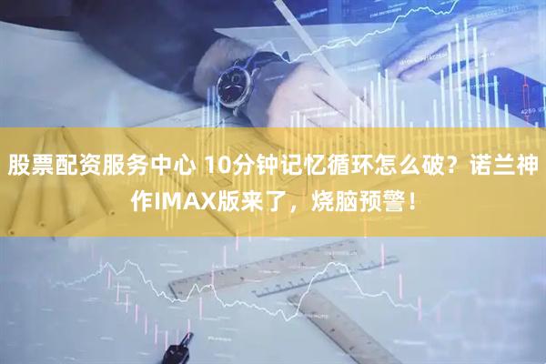 股票配资服务中心 10分钟记忆循环怎么破？诺兰神作IMAX版来了，烧脑预警！