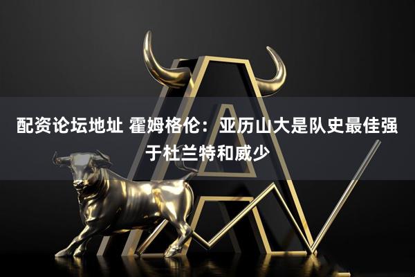 配资论坛地址 霍姆格伦：亚历山大是队史最佳强于杜兰特和威少