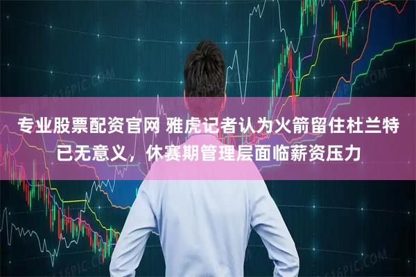 专业股票配资官网 雅虎记者认为火箭留住杜兰特已无意义，休赛期管理层面临薪资压力