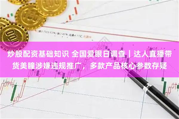 炒股配资基础知识 全国爱眼日调查｜达人直播带货美瞳涉嫌违规推广，多款产品核心参数存疑