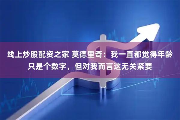 线上炒股配资之家 莫德里奇：我一直都觉得年龄只是个数字，但对我而言这无关紧要