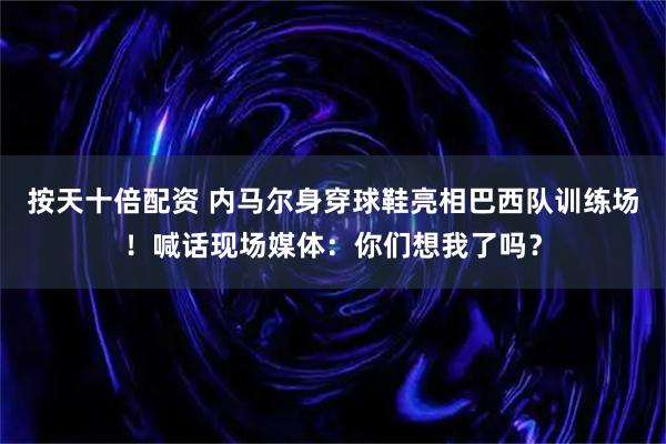 按天十倍配资 内马尔身穿球鞋亮相巴西队训练场！喊话现场媒体：你们想我了吗？