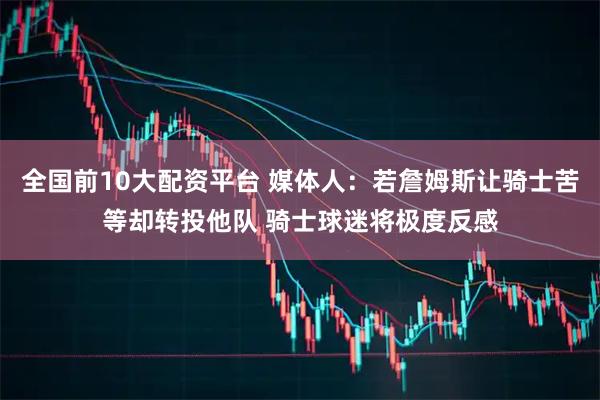 全国前10大配资平台 媒体人：若詹姆斯让骑士苦等却转投他队 骑士球迷将极度反感