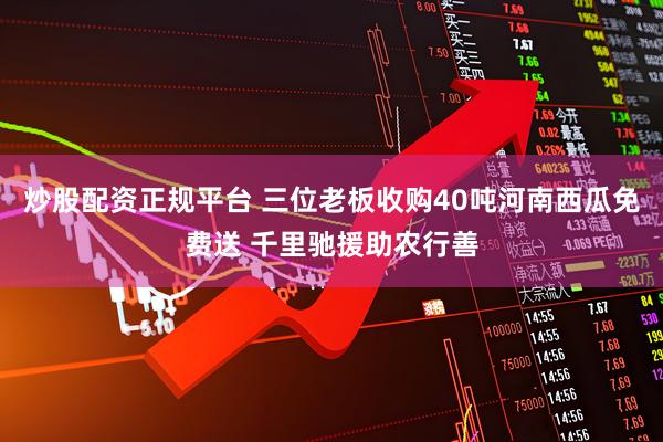 炒股配资正规平台 三位老板收购40吨河南西瓜免费送 千里驰援助农行善
