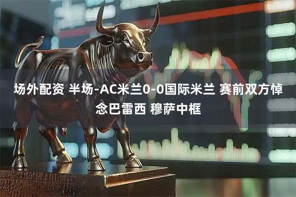 场外配资 半场-AC米兰0-0国际米兰 赛前双方悼念巴雷西 穆萨中框